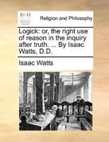 Logick: or, the right use of reason in the inquiry after truth. ... By Isaac Watts, D.D.