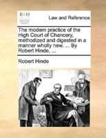 The modern practice of the High Court of Chancery, methodized and digested in a manner wholly new. ... By Robert Hinde, ...