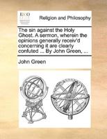 The sin against the Holy Ghost. A sermon, wherein the opinions generally receiv'd concerning it are clearly confuted ... By John Green, ...