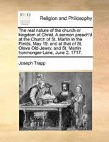 The real nature of the church or kingdom of Christ. A sermon preach'd at the Church of St. Martin in the Fields, May 19. and at that of St. Olave Old-Jewry, and St. Martin Ironmonger-Lane, June 2. 1717.