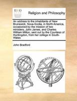 An address to the inhabitants of New Brunswick, Nova-Scotia, in North America, occasioned by the mission of two ministers, John James, and Charles William Milton, sent out by the Countess of Huntingdon, from her college in South-Wales