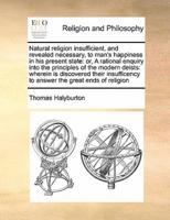 Natural religion insufficient, and revealed necessary, to man's happiness in his present state: or, A rational enquiry into the principles of the modern deists: wherein is discovered their insufficency to answer the great ends of religion