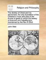 The divinity of Christ and his atonement, the only foundation of the Christian's hope and plea at the throne of grace In which the heresy of Arianism and Sabellianism, maintained by the Rev R Elliot