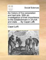 An history of the corporation and test acts. With an investigation of their importance to the establishment in church and state. ... By Capel Lofft.