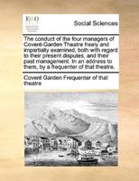 The conduct of the four managers of Covent-Garden Theatre freely and impartially examined, both with regard to their present disputes, and their past management. In an address to them, by a frequenter of that theatre.