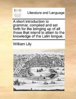 A short introduction to grammar, compiled and set forth for the bringing up of all those that intend to attain to the knowledge of the Latin tongue.