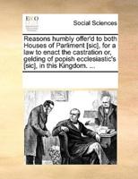 Reasons humbly offer'd to both Houses of Parliment [sic], for a law to enact the castration or, gelding of popish ecclesiastic's [sic], in this Kingdom. ...