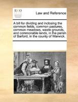 A bill for dividing and inclosing the common fields, common pastures, common meadows, waste grounds, and commonable lands, in the parish of Barford, in the county of Warwick.