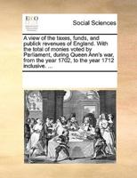 A view of the taxes, funds, and publick revenues of England. With the total of monies voted by Parliament, during Queen Ann's war, from the year 1702, to the year 1712 inclusive. ...