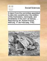 A report from the committee appointed to take into consideration the petition of the freeholders, merchants, and inhabitants of the town of Galway; ... Reported by Mr. Robert French. Mercurij, 17 die Februarij, 1762.