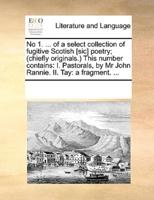 No 1. ... of a select collection of fugitive Scotish [sic] poetry; (chiefly originals.) This number contains: I. Pastorals, by Mr John Rannie. II. Tay: a fragment. ...