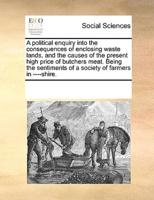 A political enquiry into the consequences of enclosing waste lands, and the causes of the present high price of butchers meat. Being the sentiments of a society of farmers in ----shire.