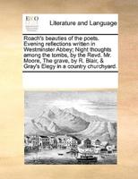 Roach's beauties of the poets. Evening reflections written in Westminster Abbey; Night thoughts among the tombs, by the Revd. Mr. Moore, The grave, by R. Blair, & Gray's Elegy in a country churchyard.