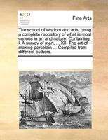 The school of wisdom and arts; being a complete repository of what is most curious in art and nature. Containing, I. A survey of man, ... XII. The art of making porcelain ... Compiled from different authors.