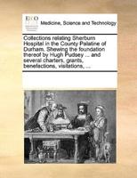 Collections relating Sherburn Hospital in the County Palatine of Durham. Shewing the foundation thereof by Hugh Pudsey ... and several charters, grants, benefactions, visitations, ...