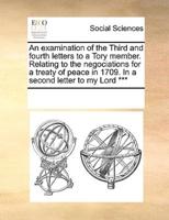 An examination of the Third and fourth letters to a Tory member. Relating to the negociations for a treaty of peace in 1709. In a second letter to my Lord ***