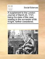 A supplement to the London Journal of March 25, 1721; being the state of the case relating to the surrender of Mr. Knight, farther considered.