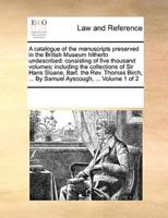 A catalogue of the manuscripts preserved in the British Museum hitherto undescribed: consisting of five thousand volumes; including the collections of Sir Hans Sloane, Bart. the Rev. Thomas Birch, ... By Samuel Ayscough, ...  Volume 1 of 2