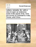 Letters, remarks, &c. with a view to open an extensive trade in the article of tin, from the county of Cornwall to India, Persia, and China.