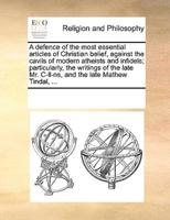 A defence of the most essential articles of Christian belief, against the cavils of modern atheists and infidels; particularly, the writings of the late Mr. C-ll-ns, and the late Mathew Tindal, ...
