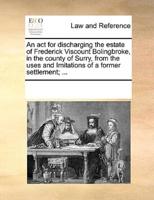 An act for discharging the estate of Frederick Viscount Bolingbroke, in the county of Surry, from the uses and Imitations of a former settlement; ...