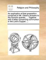 An explication of that proposition contained in Mr. Glass's answers to the Synod's queries, ... Together with a letter concerning communion in the Lord's Supper; ...