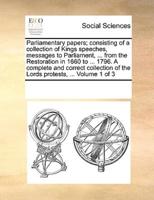 Parliamentary papers; consisting of a collection of Kings speeches, messages to Parliament, ... from the Restoration in 1660 to ... 1796. A complete and correct collection of the Lords protests, ...  Volume 1 of 3