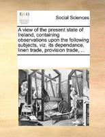 A view of the present state of Ireland, containing observations upon the following subjects, viz. its dependance, linen trade, provision trade, ...