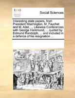 Interesting state papers, from President Washington, M. Fauchet and M. Adet, ... Likewise Conferences with George Hammond, ... quoted by Edmund Randolph, ... and included in a defence of his resignation ...