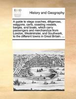 A guide to stage coaches, diligences, waggons, carts, coasting vessels, barges, and boats, which carry passengers and merchandize from London, Westminster, and Southwark, to the different towns in Great Britain. ...