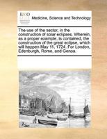The use of the sector, in the construction of solar eclipses. Wherein, as a proper example, is contained, the construction of the great eclipse, which will happen May 11. 1724. For London, Edenburgh, Rome, and Genoa.