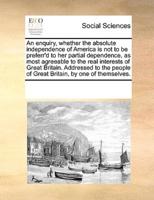 An enquiry, whether the absolute independence of America is not to be preferr'd to her partial dependence, as most agreeable to the real interests of Great Britain. Addressed to the people of Great Britain, by one of themselves.