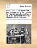 An account of the foundation and government of the Hospital for Foundlings in Paris. Drawn up at the command of her late Majesty Queen Caroline, ...
