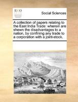 A collection of papers relating to the East India Trade: wherein are shewn the disadvantages to a nation, by confining any trade to a corporation with a joint-stock.