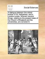 A dialogue between the eldest brother of St. Katharines, and a London-curate. Wherein several things, relating to the present state of the Church of England and the universities, are consider'd.