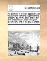An account of the late application to Parliament, from the sugar refiners, grocers, &c. of the cities of London and Westminster, the borough of Southwark, and of the city of Bristol.