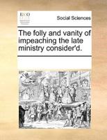 The folly and vanity of impeaching the late ministry consider'd.