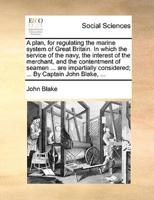 A plan, for regulating the marine system of Great Britain. In which the service of the navy, the interest of the merchant, and the contentment of seamen ... are impartially considered; ... By Captain John Blake, ...