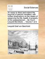 An essay to direct and extend the inquiries of patriotic travellers; with further observations on the means of preserving the life, health, & property of the unexperienced ... By Count Leopold Berchtold, ...  Volume 1 of 2