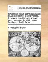 Itinerarium totius sacræ scripturæ: or, an abstract of the Holy Bible, by way of question and answer; ... very necessary in all Christian families. ... By C. Brown, ...