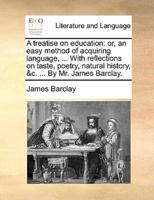 A treatise on education: or, an easy method of acquiring language, ... With reflections on taste, poetry, natural history, &c. ... By Mr. James Barclay.
