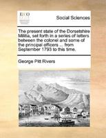 The present state of the Dorsetshire Militia, set forth in a series of letters between the colonel and some of the principal officers ... from September 1793 to this time.