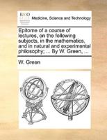 Epitome of a Course of Lectures, on the Following Subjects, in the Mathematics, and in Natural and Experimental Philosophy; ... by W. Green, ...