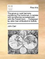 The grove or rural harmony containing The huntsman, a cantata with symphonies accompanyed with the French horn. ... Composed by John Carr of Boxford in Suffolk.