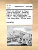 White's sale catalogue, for the year 1784, consisting of a ... collection of books. In most languages, arts and sciences, many of them rare and curious, ... Which will begin to be sold, ... this present June ... By Luke White, ...