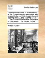 The merchants clerk: or, the business at the Custom-House made easy, with respect to the method of reporting and clearing ships ... and entering goods ... Also forms of the several dispatches or clearances ... By William Hunter, ...