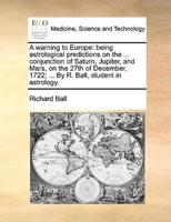 A warning to Europe: being astrological predictions on the ... conjunction of Saturn, Jupiter, and Mars, on the 27th of December, 1722; ... By R. Ball, student in astrology.