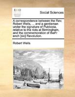 A correspondence between the Rev. Robert Wells, ... and a gentleman under the signature of Publicola, relative to the riots at Birmingham, and the commemoration of theFr ench [sic] Revolution.