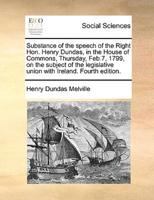 Substance of the speech of the Right Hon. Henry Dundas, in the House of Commons, Thursday, Feb.7, 1799, on the subject of the legislative union with Ireland. Fourth edition.