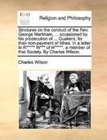 Strictures on the conduct of the Rev. George Markham, ... occasioned by his prosecution of ... Quakers, for their non-payment of tithes. In a letter to R***** W*** of H*****, a member of that Society. By Charles Wilson.